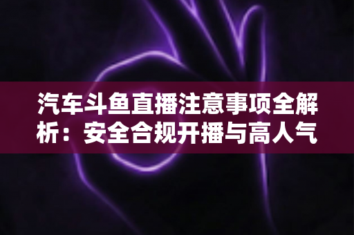 汽车斗鱼直播注意事项全解析：安全合规开播与高人气车载直播间打造指南