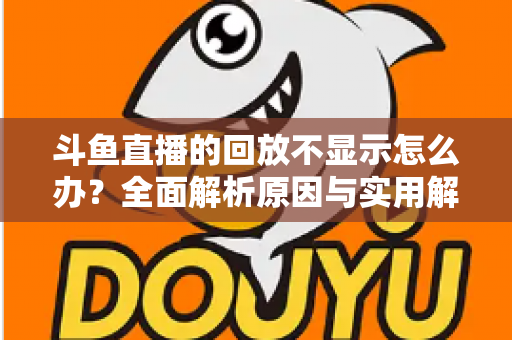 斗鱼直播的回放不显示怎么办？全面解析原因与实用解决方案指南