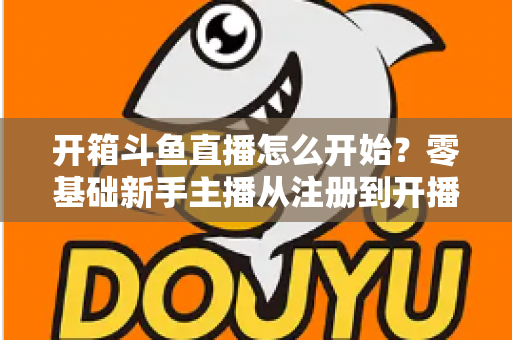 开箱斗鱼直播怎么开始？零基础新手主播从注册到开播的全流程实战指南