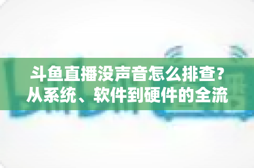 斗鱼直播没声音怎么排查？从系统、软件到硬件的全流程解决指南