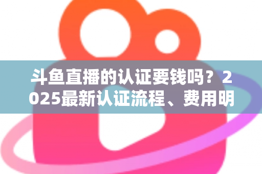 斗鱼直播的认证要钱吗？2025最新认证流程、费用明细与避坑指南全解析
