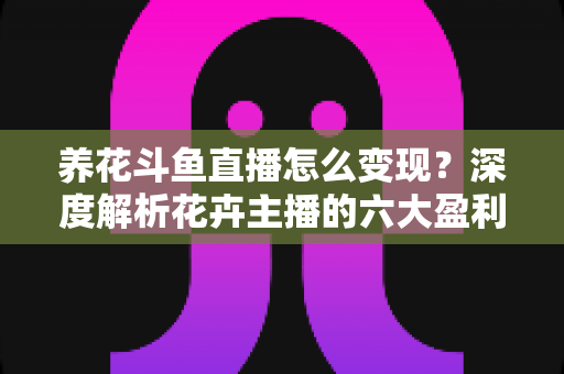 养花斗鱼直播怎么变现？深度解析花卉主播的六大盈利模式与实战运营指南