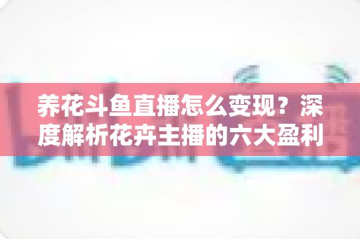 养花斗鱼直播怎么变现？深度解析花卉主播的六大盈利模式与实战运营指南