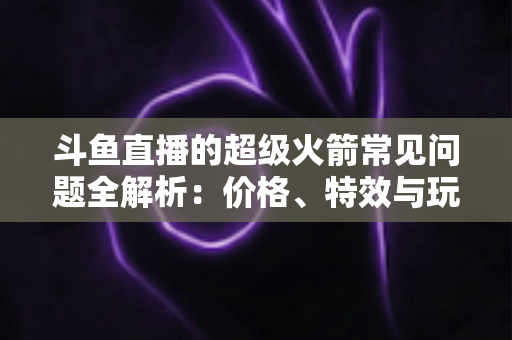 斗鱼直播的超级火箭常见问题全解析:价格、特效与玩法一文读懂 斗鱼直播的超级火箭常见问题全解析:价格、特效与玩法一文读懂