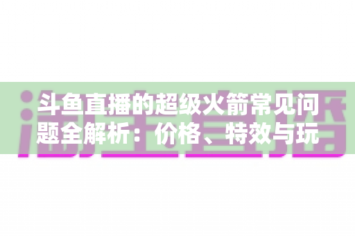 斗鱼直播的超级火箭常见问题全解析：价格、特效与玩法一文读懂