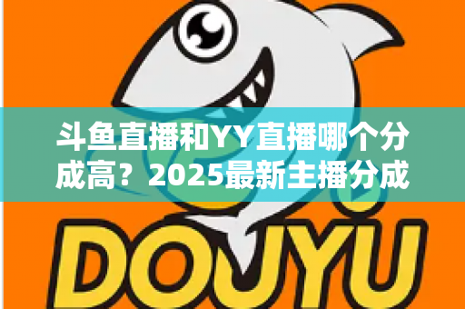 斗鱼直播和YY直播哪个分成高？2025最新主播分成对比与平台选择全攻略