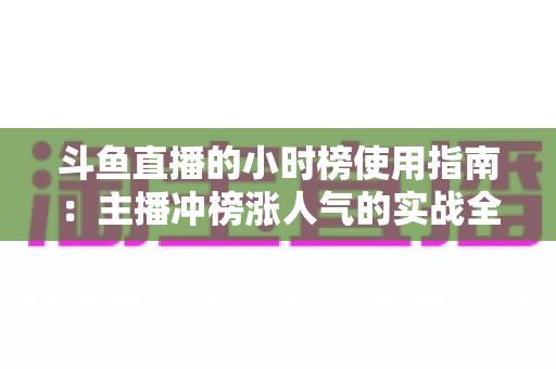 斗鱼直播的小时榜使用指南：主播冲榜涨人气的实战全攻略