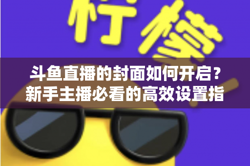 斗鱼直播的封面如何开启？新手主播必看的高效设置指南与人气提升秘诀