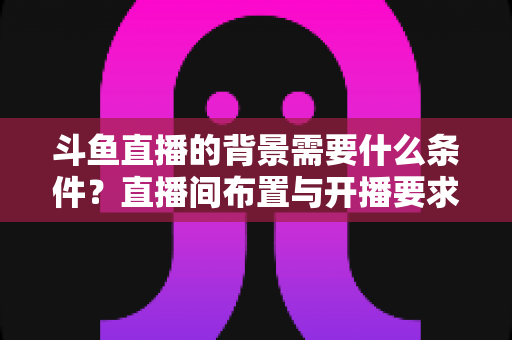 斗鱼直播的背景需要什么条件?直播间布置与开播要求全解析 斗鱼直播的背景需要什么条件?直播间布置与开播要求全解析