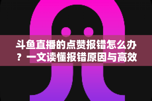 斗鱼直播的点赞报错怎么办？一文读懂报错原因与高效解决方法