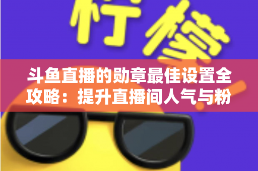 斗鱼直播的勋章最佳设置全攻略：提升直播间人气与粉丝粘性的必备指南
