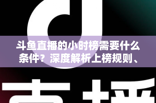 斗鱼直播的小时榜需要什么条件？深度解析上榜规则、冲刺技巧与主播成长指南