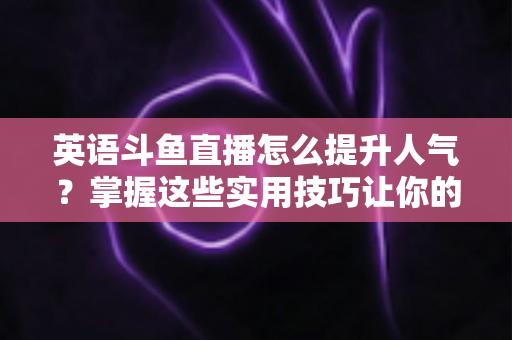 英语斗鱼直播怎么提升人气？掌握这些实用技巧让你的直播间快速涨粉