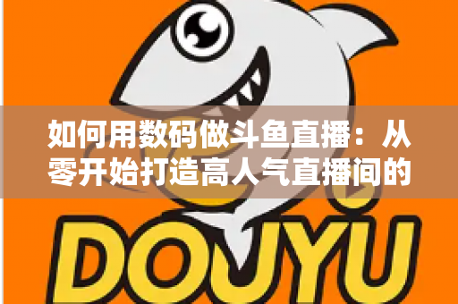 如何用数码做斗鱼直播：从零开始打造高人气直播间的完整指南