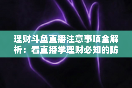 理财斗鱼直播注意事项全解析：看直播学理财必知的防坑与安全指南