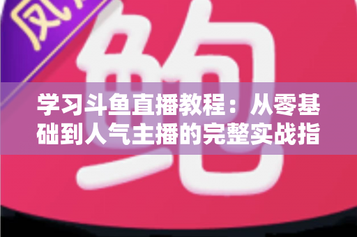 学习斗鱼直播教程：从零基础到人气主播的完整实战指南