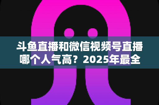 斗鱼直播和微信视频号直播哪个人气高?2025年最全平台人气对比与选择指南 斗鱼直播和微信视频号直播哪个人气高?2025年最全平台人气对比与选择指南