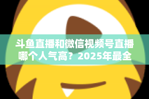 斗鱼直播和微信视频号直播哪个人气高？2025年最全平台人气对比与选择指南