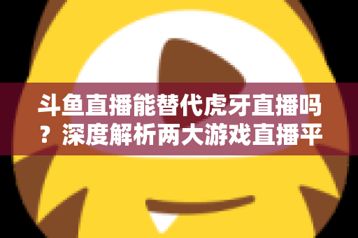 斗鱼直播能替代虎牙直播吗?深度解析两大游戏直播平台的竞争格局与未来走向 斗鱼直播能替代虎牙直播吗?深度解析两大游戏直播平台的竞争格局与未来走向