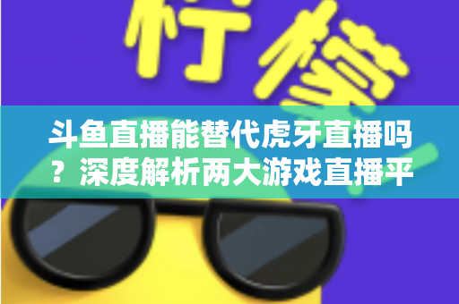 斗鱼直播能替代虎牙直播吗？深度解析两大游戏直播平台的竞争格局与未来走向