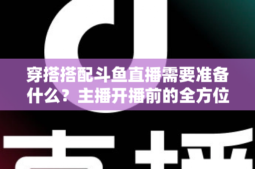 穿搭搭配斗鱼直播需要准备什么？主播开播前的全方位准备清单与实战攻略