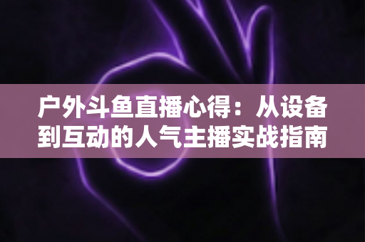 户外斗鱼直播心得:从设备到互动的人气主播实战指南 户外斗鱼直播心得:从设备到互动的人气主播实战指南