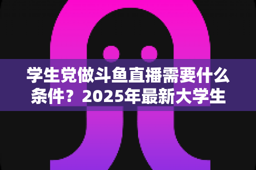 学生党做斗鱼直播需要什么条件?2025年最新大学生主播入门全攻略:硬件、认证、技能与时间管理一站式指南 学生党做斗鱼直播需要什么条件?2025年最新大学生主播入门全攻略:硬件、认证、技能与时间管理一站式指南