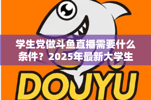 学生党做斗鱼直播需要什么条件?2025年最新大学生主播入门全攻略:硬件、认证、技能与时间管理一站式指南 学生党做斗鱼直播需要什么条件?2025年最新大学生主播入门全攻略:硬件、认证、技能与时间管理一站式指南