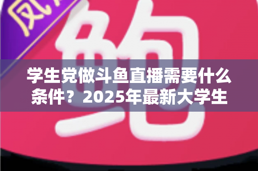 学生党做斗鱼直播需要什么条件？2025年最新大学生主播入门全攻略：硬件、认证、技能与时间管理一站式指南