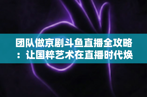团队做京剧斗鱼直播全攻略：让国粹艺术在直播时代焕发新光彩