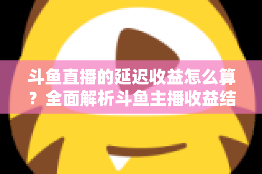 斗鱼直播的延迟收益怎么算？全面解析斗鱼主播收益结算规则、分成比例与提现流程