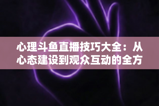 心理斗鱼直播技巧大全:从心态建设到观众互动的全方位实战指南 心理斗鱼直播技巧大全:从心态建设到观众互动的全方位实战指南