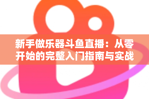 新手做乐器斗鱼直播:从零开始的完整入门指南与实战技巧 新手做乐器斗鱼直播:从零开始的完整入门指南与实战技巧
