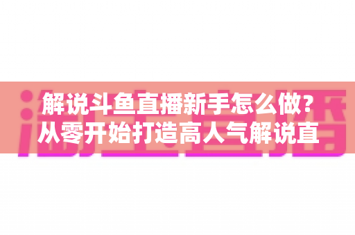 解说斗鱼直播新手怎么做？从零开始打造高人气解说直播间的全方位实战指南