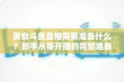 美食斗鱼直播需要准备什么？新手从零开播的完整准备清单与实操指南