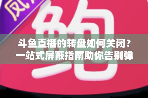 斗鱼直播的转盘如何关闭？一站式屏蔽指南助你告别弹窗打扰