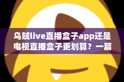 乌贼live直播盒子app还是电视直播盒子更划算？一篇文章帮你算清这笔观影账