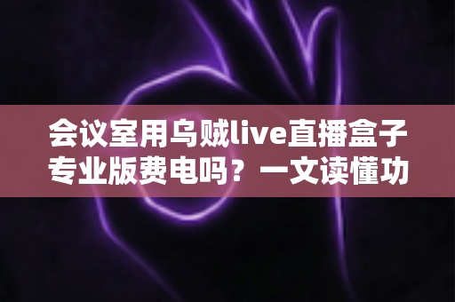 会议室用乌贼live直播盒子专业版费电吗?一文读懂功耗真相与省钱妙招 会议室用乌贼live直播盒子专业版费电吗?一文读懂功耗真相与省钱妙招