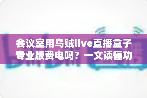 会议室用乌贼live直播盒子专业版费电吗?一文读懂功耗真相与省钱妙招 会议室用乌贼live直播盒子专业版费电吗?一文读懂功耗真相与省钱妙招