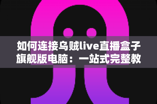 如何连接乌贼live直播盒子旗舰版电脑:一站式完整教程与疑难解答 如何连接乌贼live直播盒子旗舰版电脑:一站式完整教程与疑难解答