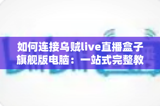 如何连接乌贼live直播盒子旗舰版电脑:一站式完整教程与疑难解答 如何连接乌贼live直播盒子旗舰版电脑:一站式完整教程与疑难解答
