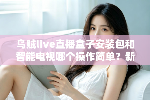 乌贼live直播盒子安装包和智能电视哪个操作简单？新手一看就懂的全流程对比解析