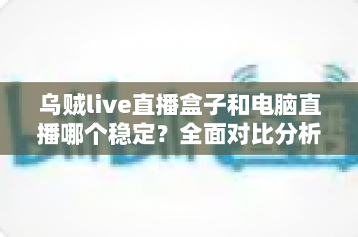 乌贼live直播盒子和电脑直播哪个稳定?全面对比分析与选购指南 乌贼live直播盒子和电脑直播哪个稳定?全面对比分析与选购指南