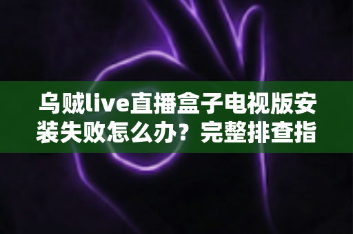 乌贼live直播盒子电视版安装失败怎么办？完整排查指南与解决方法大全