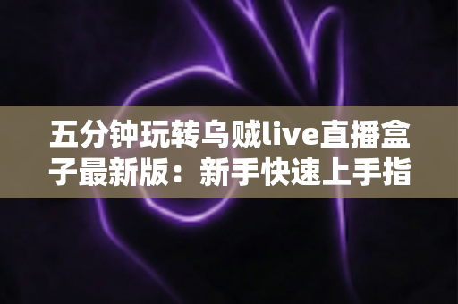 五分钟玩转乌贼live直播盒子最新版：新手快速上手指南与实用技巧全解析