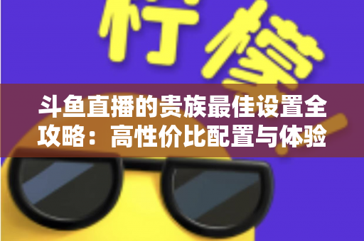 斗鱼直播的贵族最佳设置全攻略：高性价比配置与体验优化完整指南
