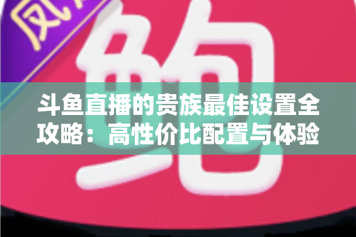 斗鱼直播的贵族最佳设置全攻略：高性价比配置与体验优化完整指南