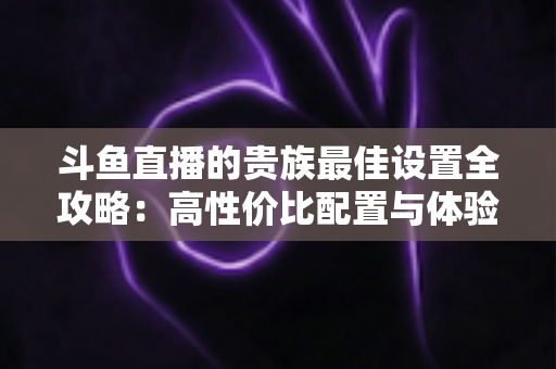 斗鱼直播的贵族最佳设置全攻略：高性价比配置与体验优化完整指南