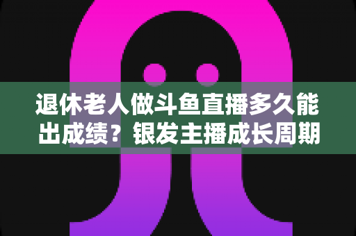 退休老人做斗鱼直播多久能出成绩？银发主播成长周期与提速攻略全解析