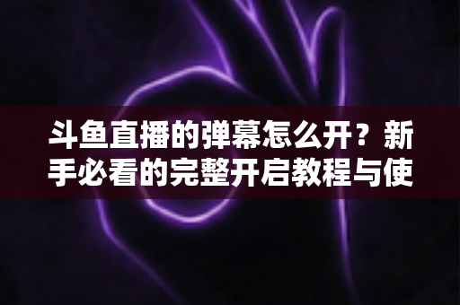 斗鱼直播的弹幕怎么开？新手必看的完整开启教程与使用指南